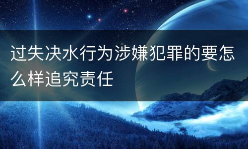 过失决水行为涉嫌犯罪的要怎么样追究责任