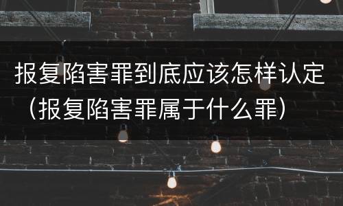 报复陷害罪到底应该怎样认定（报复陷害罪属于什么罪）