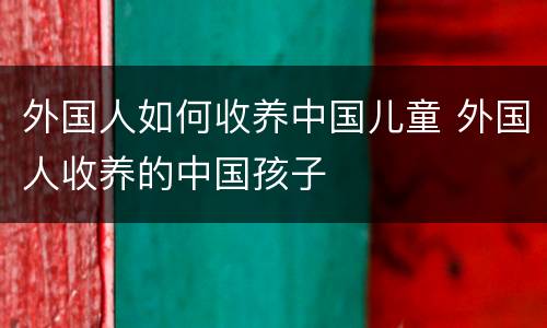 外国人如何收养中国儿童 外国人收养的中国孩子