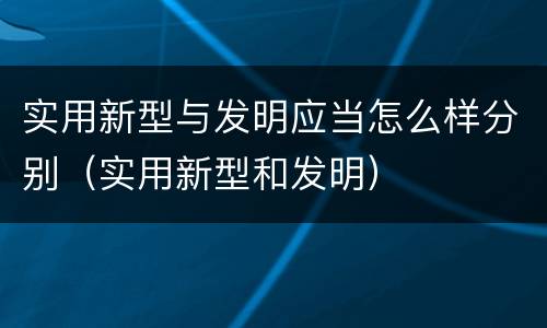 实用新型与发明应当怎么样分别（实用新型和发明）