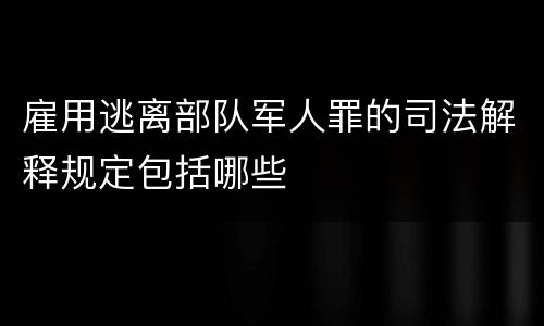 雇用逃离部队军人罪的司法解释规定包括哪些