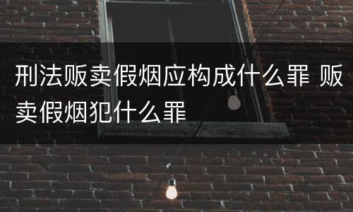 刑法贩卖假烟应构成什么罪 贩卖假烟犯什么罪