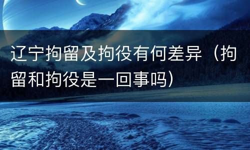 辽宁拘留及拘役有何差异（拘留和拘役是一回事吗）