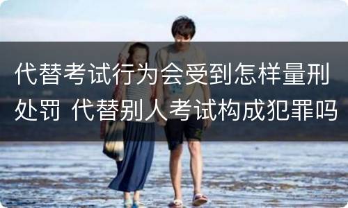 代替考试行为会受到怎样量刑处罚 代替别人考试构成犯罪吗