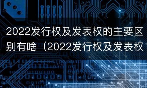 2022发行权及发表权的主要区别有啥（2022发行权及发表权的主要区别有啥）