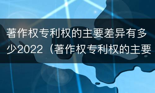 著作权专利权的主要差异有多少2022（著作权专利权的主要差异有多少2022年）