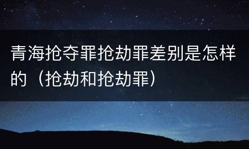 青海抢夺罪抢劫罪差别是怎样的（抢劫和抢劫罪）