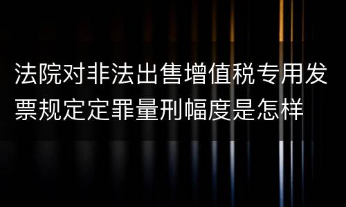 法院对非法出售增值税专用发票规定定罪量刑幅度是怎样
