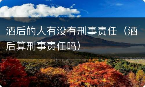 酒后的人有没有刑事责任（酒后算刑事责任吗）