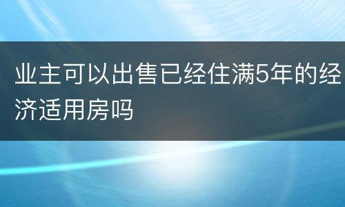 业主可以出售已经住满5年的经济适用房吗