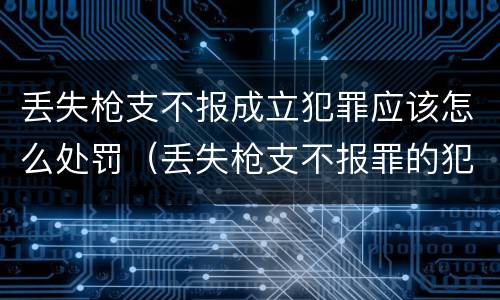 丢失枪支不报成立犯罪应该怎么处罚（丢失枪支不报罪的犯罪主体）