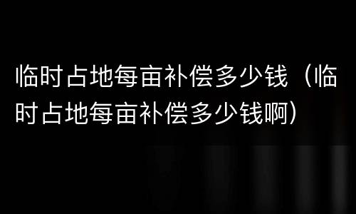临时占地每亩补偿多少钱（临时占地每亩补偿多少钱啊）