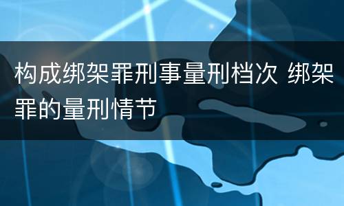 构成绑架罪刑事量刑档次 绑架罪的量刑情节