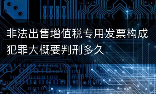 非法出售增值税专用发票构成犯罪大概要判刑多久