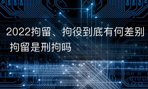 2022拘留、拘役到底有何差别 拘留是刑拘吗