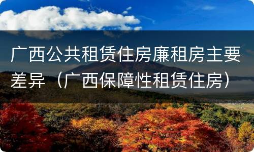 广西公共租赁住房廉租房主要差异（广西保障性租赁住房）