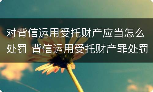 对背信运用受托财产应当怎么处罚 背信运用受托财产罪处罚
