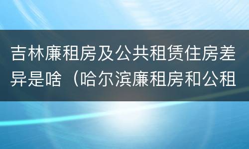 吉林廉租房及公共租赁住房差异是啥（哈尔滨廉租房和公租房有什么区别）