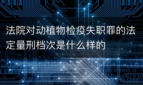 法院对动植物检疫失职罪的法定量刑档次是什么样的