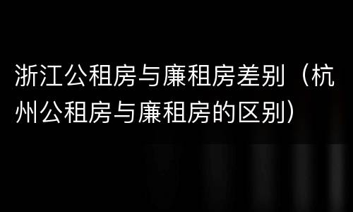 浙江公租房与廉租房差别（杭州公租房与廉租房的区别）