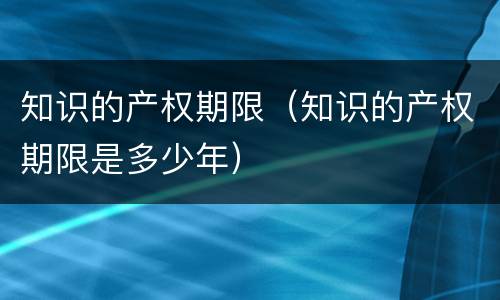 知识的产权期限（知识的产权期限是多少年）