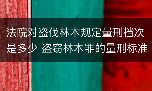 法院对盗伐林木规定量刑档次是多少 盗窃林木罪的量刑标准
