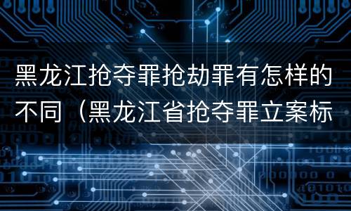 黑龙江抢夺罪抢劫罪有怎样的不同（黑龙江省抢夺罪立案标准）