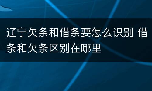 辽宁欠条和借条要怎么识别 借条和欠条区别在哪里