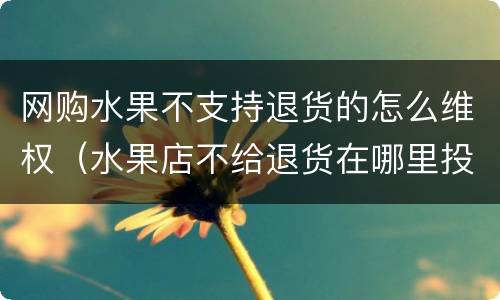 网购水果不支持退货的怎么维权（水果店不给退货在哪里投诉）