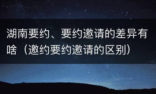 湖南要约、要约邀请的差异有啥（邀约要约邀请的区别）