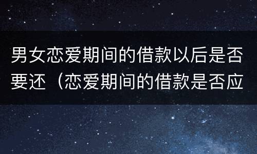 男女恋爱期间的借款以后是否要还（恋爱期间的借款是否应该返还）