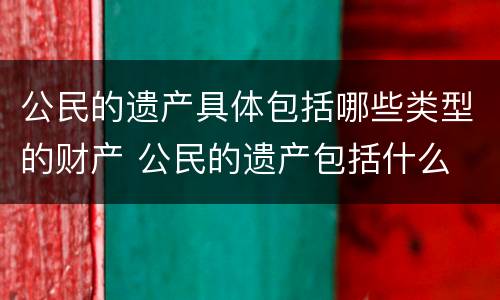公民的遗产具体包括哪些类型的财产 公民的遗产包括什么