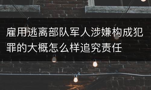 雇用逃离部队军人涉嫌构成犯罪的大概怎么样追究责任