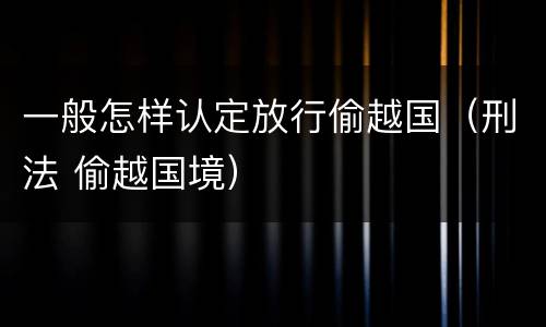 一般怎样认定放行偷越国（刑法 偷越国境）
