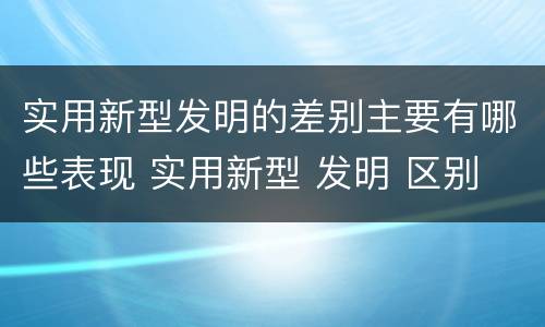 实用新型发明的差别主要有哪些表现 实用新型 发明 区别
