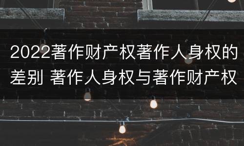 2022著作财产权著作人身权的差别 著作人身权与著作财产权的区别