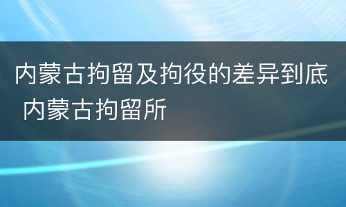 内蒙古拘留及拘役的差异到底 内蒙古拘留所