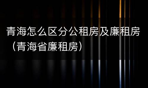 青海怎么区分公租房及廉租房（青海省廉租房）