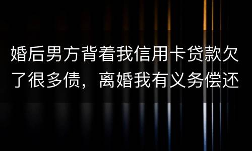 婚后男方背着我信用卡贷款欠了很多债，离婚我有义务偿还吗