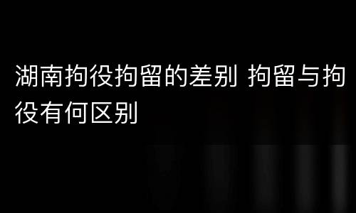 湖南拘役拘留的差别 拘留与拘役有何区别
