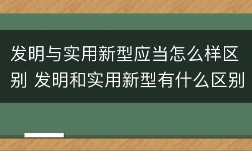 发明与实用新型应当怎么样区别 发明和实用新型有什么区别