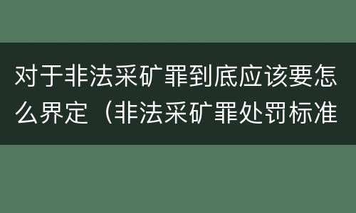 对于非法采矿罪到底应该要怎么界定（非法采矿罪处罚标准）