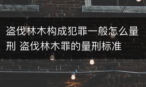 盗伐林木构成犯罪一般怎么量刑 盗伐林木罪的量刑标准