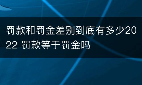 罚款和罚金差别到底有多少2022 罚款等于罚金吗