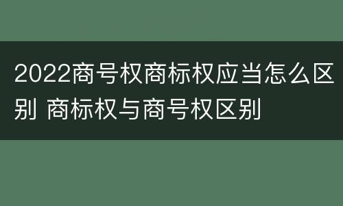 2022商号权商标权应当怎么区别 商标权与商号权区别