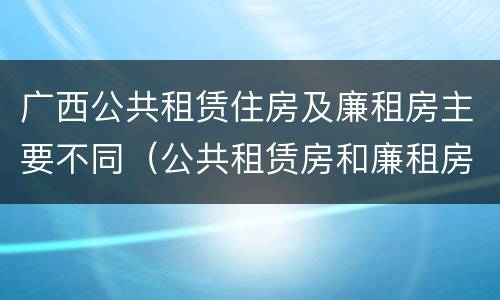 广西公共租赁住房及廉租房主要不同（公共租赁房和廉租房）