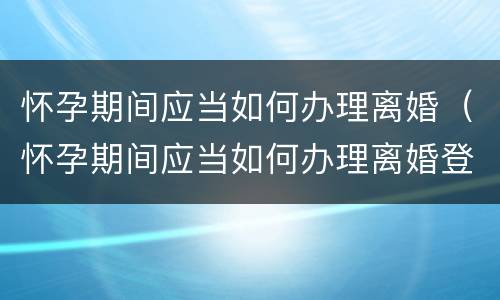 怀孕期间应当如何办理离婚（怀孕期间应当如何办理离婚登记）