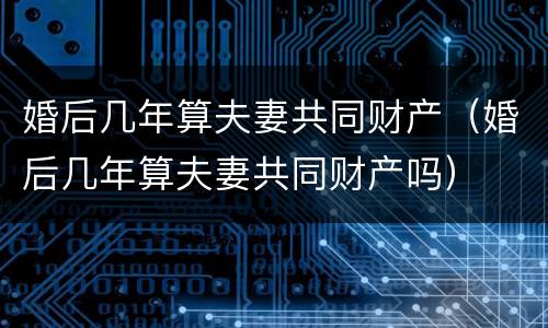 婚后几年算夫妻共同财产（婚后几年算夫妻共同财产吗）