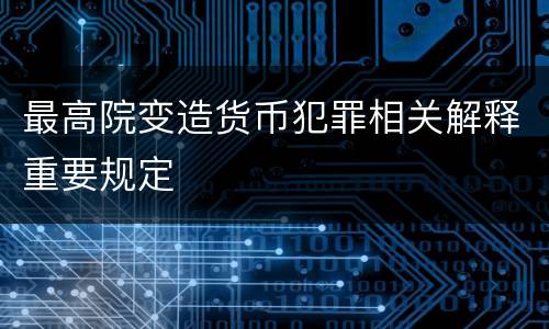 最高院变造货币犯罪相关解释重要规定