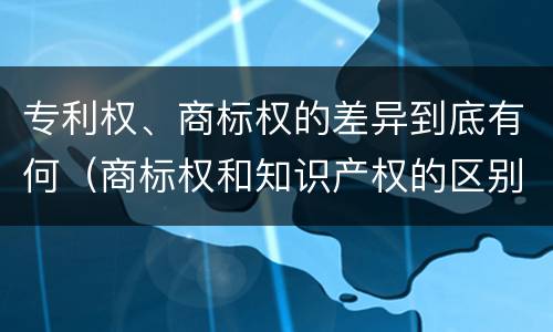 专利权、商标权的差异到底有何（商标权和知识产权的区别）